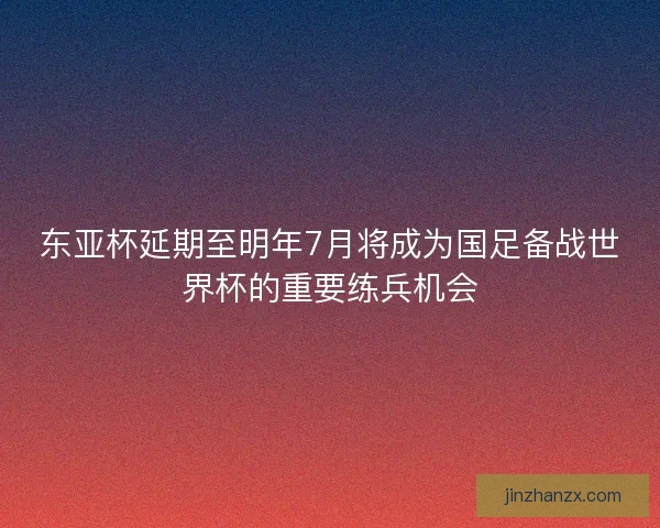 东亚杯延期至明年7月将成为国足备战世界杯的重要练兵机会
