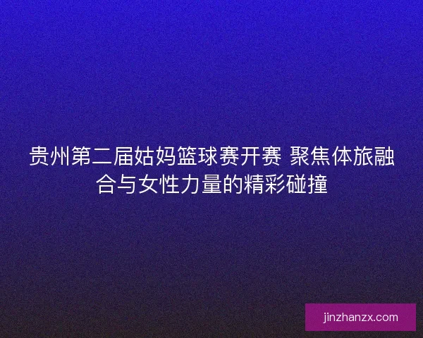 贵州第二届姑妈篮球赛开赛 聚焦体旅融合与女性力量的精彩碰撞