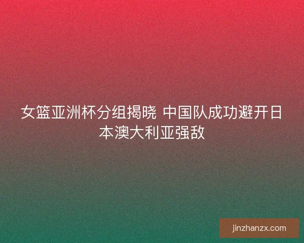 女篮亚洲杯分组揭晓 中国队成功避开日本澳大利亚强敌