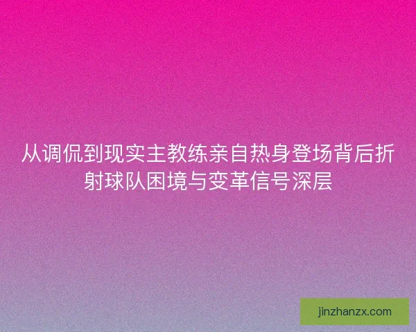 从调侃到现实主教练亲自热身登场背后折射球队困境与变革信号深层